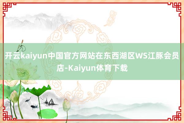 开云kaiyun中国官方网站　　在东西湖区WS江豚会员店-Kaiyun体育下载