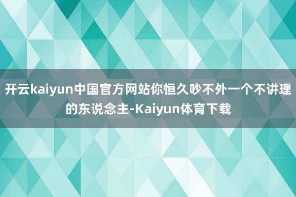 开云kaiyun中国官方网站你恒久吵不外一个不讲理的东说念主-Kaiyun体育下载