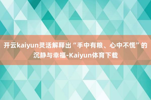 开云kaiyun灵活解释出“手中有粮、心中不慌”的沉静与幸福-Kaiyun体育下载