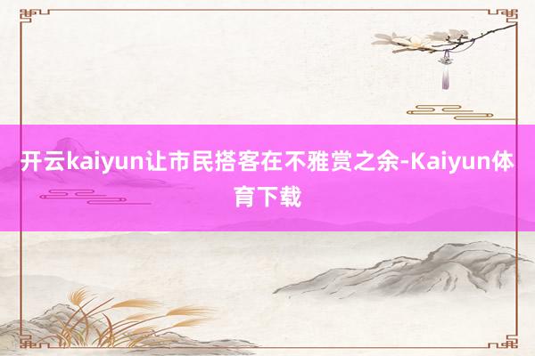 开云kaiyun让市民搭客在不雅赏之余-Kaiyun体育下载