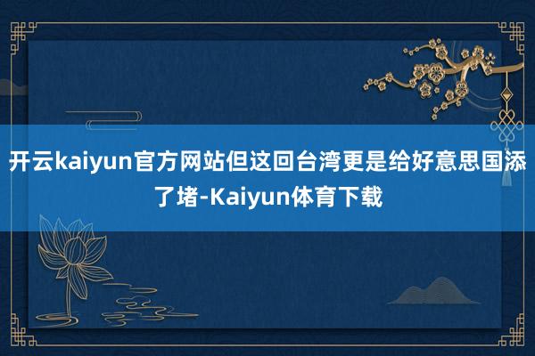 开云kaiyun官方网站但这回台湾更是给好意思国添了堵-Kaiyun体育下载