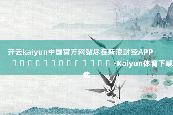 开云kaiyun中国官方网站尽在新浪财经APP -Kaiyun体育下载