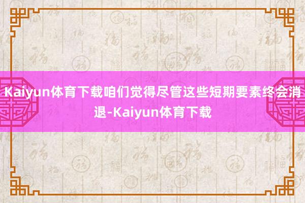 Kaiyun体育下载咱们觉得尽管这些短期要素终会消退-Kaiyun体育下载