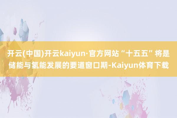 开云(中国)开云kaiyun·官方网站“十五五”将是储能与氢能发展的要道窗口期-Kaiyun体育下载
