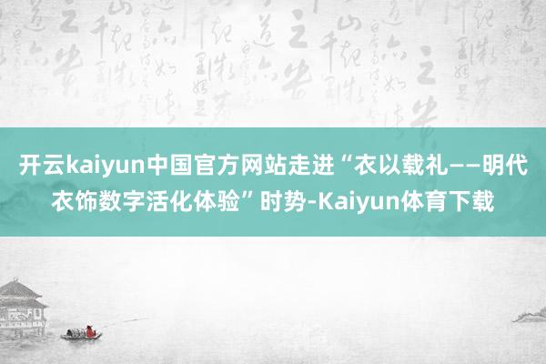 开云kaiyun中国官方网站走进“衣以载礼——明代衣饰数字活化体验”时势-Kaiyun体育下载