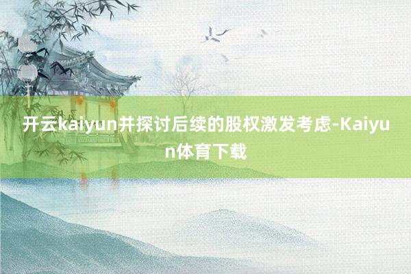 开云kaiyun并探讨后续的股权激发考虑-Kaiyun体育下载
