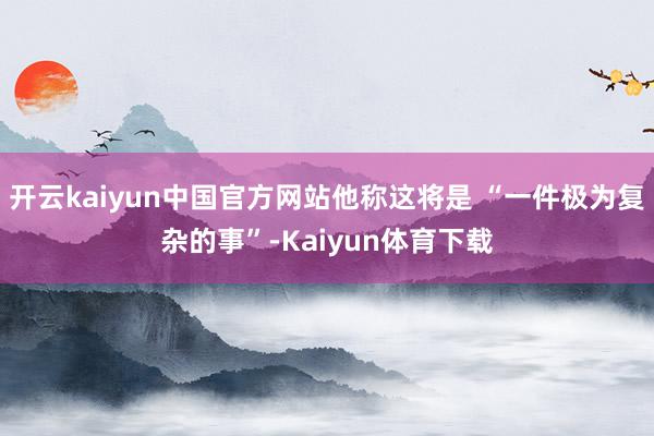 开云kaiyun中国官方网站他称这将是 “一件极为复杂的事”-Kaiyun体育下载