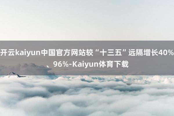 开云kaiyun中国官方网站较“十三五”远隔增长40%、96%-Kaiyun体育下载