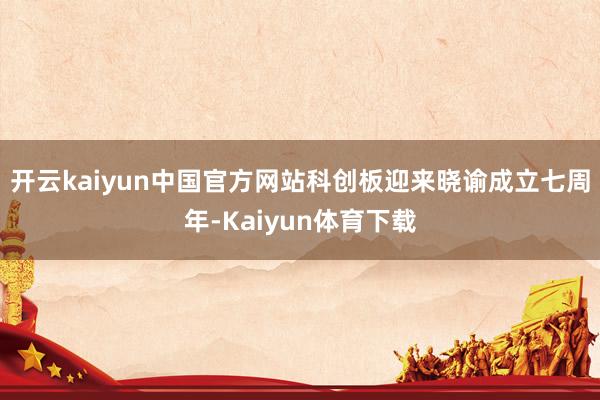 开云kaiyun中国官方网站科创板迎来晓谕成立七周年-Kaiyun体育下载