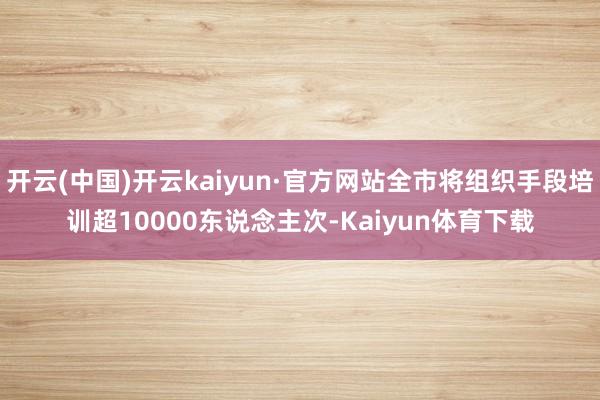 开云(中国)开云kaiyun·官方网站全市将组织手段培训超10000东说念主次-Kaiyun体育下载