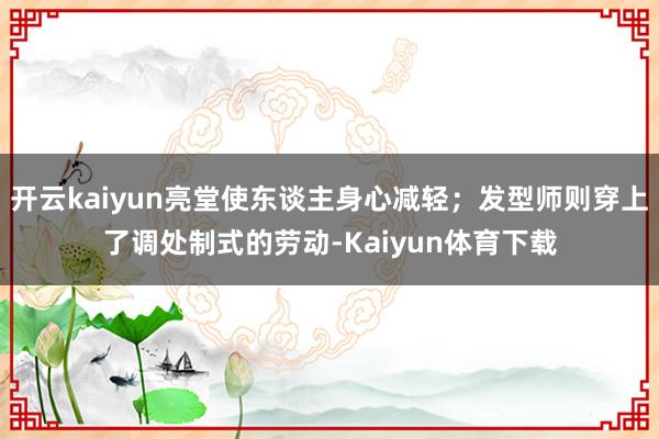 开云kaiyun亮堂使东谈主身心减轻;发型师则穿上了调处制式的劳动-Kaiyun体育下载