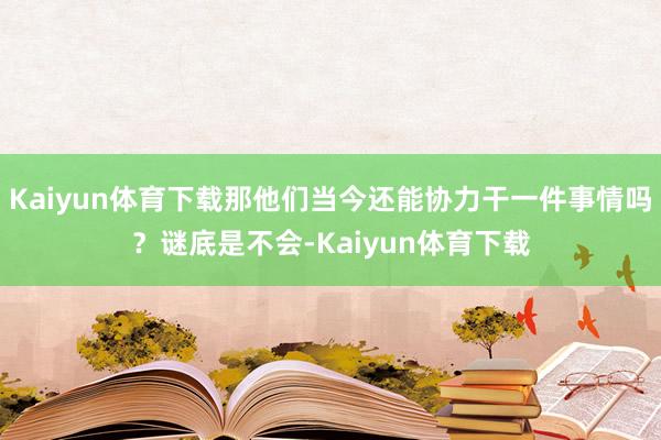 Kaiyun体育下载那他们当今还能协力干一件事情吗？谜底是不会-Kaiyun体育下载