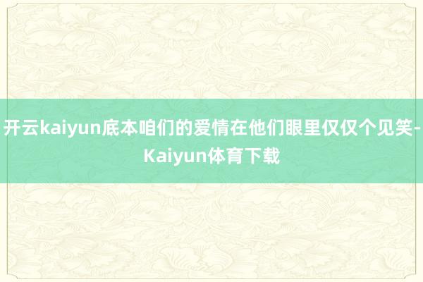 开云kaiyun底本咱们的爱情在他们眼里仅仅个见笑-Kaiyun体育下载