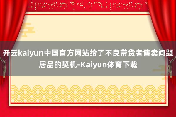 开云kaiyun中国官方网站给了不良带货者售卖问题居品的契机-Kaiyun体育下载