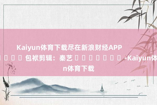 Kaiyun体育下载尽在新浪财经APP 包袱剪辑:秦艺 -Kaiyun体育下载
