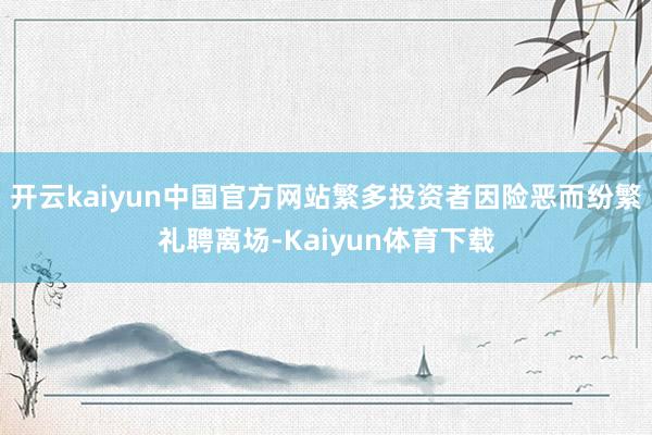 开云kaiyun中国官方网站繁多投资者因险恶而纷繁礼聘离场-Kaiyun体育下载