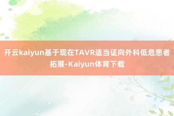 开云kaiyun基于现在TAVR适当证向外科低危患者拓展-Kaiyun体育下载