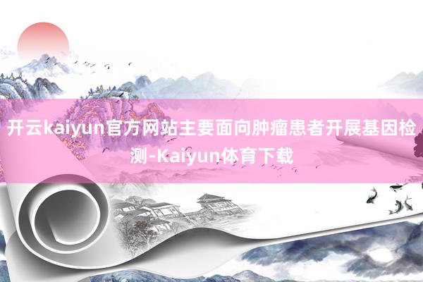 开云kaiyun官方网站主要面向肿瘤患者开展基因检测-Kaiyun体育下载