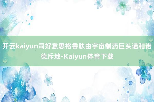 开云kaiyun司好意思格鲁肽由宇宙制药巨头诺和诺德斥地-Kaiyun体育下载