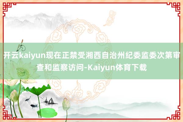开云kaiyun现在正禁受湘西自治州纪委监委次第审查和监察访问-Kaiyun体育下载