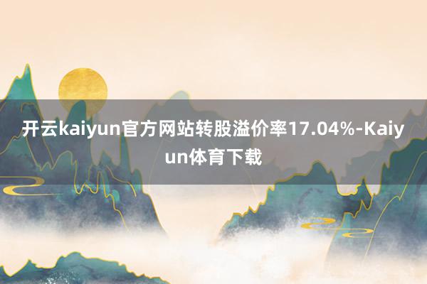 开云kaiyun官方网站转股溢价率17.04%-Kaiyun体育下载