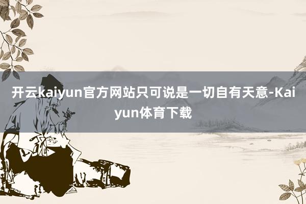 开云kaiyun官方网站只可说是一切自有天意-Kaiyun体育下载