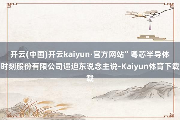 开云(中国)开云kaiyun·官方网站”粤芯半导体时刻股份有限公司逼迫东说念主说-Kaiyun体育下载