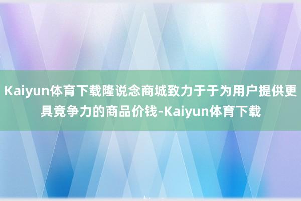 Kaiyun体育下载隆说念商城致力于于为用户提供更具竞争力的商品价钱-Kaiyun体育下载