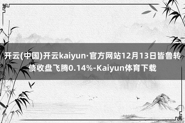 开云(中国)开云kaiyun·官方网站12月13日皆鲁转债收盘飞腾0.14%-Kaiyun体育下载