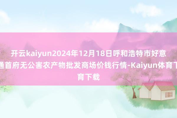 开云kaiyun2024年12月18日呼和浩特市好意思通首府无公害农产物批发商场价钱行情-Kaiyun体育下载