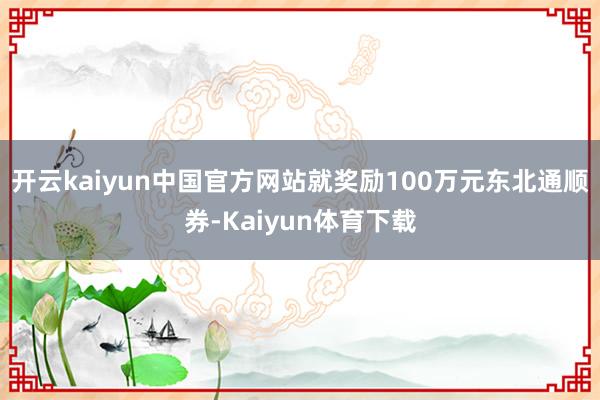 开云kaiyun中国官方网站就奖励100万元东北通顺券-Kaiyun体育下载