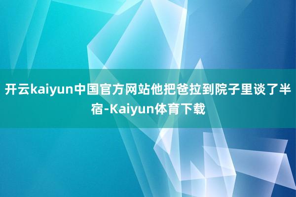 开云kaiyun中国官方网站他把爸拉到院子里谈了半宿-Kaiyun体育下载