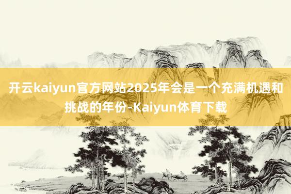 开云kaiyun官方网站2025年会是一个充满机遇和挑战的年份-Kaiyun体育下载