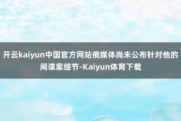 开云kaiyun中国官方网站俄媒体尚未公布针对他的间谍案细节-Kaiyun体育下载