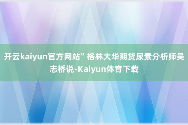 开云kaiyun官方网站”格林大华期货尿素分析师吴志桥说-Kaiyun体育下载