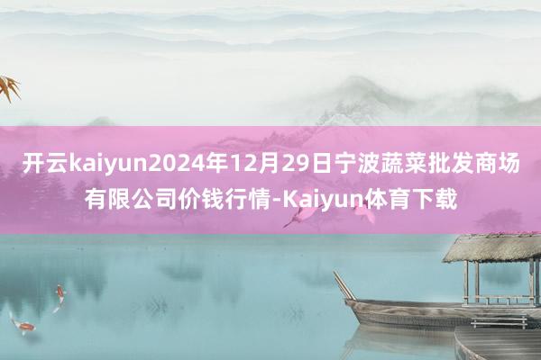 开云kaiyun2024年12月29日宁波蔬菜批发商场有限公司价钱行情-Kaiyun体育下载