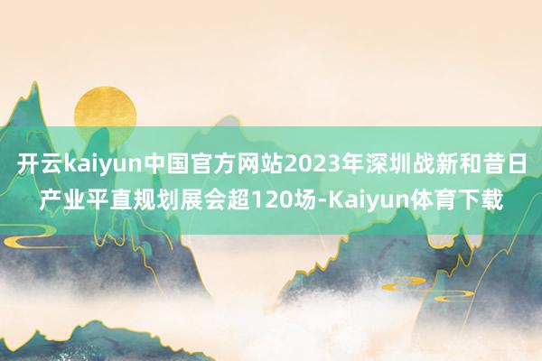 开云kaiyun中国官方网站2023年深圳战新和昔日产业平直规划展会超120场-Kaiyun体育下载