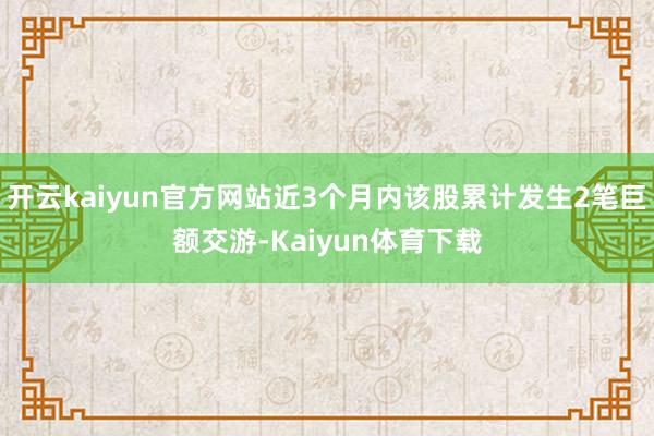 开云kaiyun官方网站近3个月内该股累计发生2笔巨额交游-Kaiyun体育下载