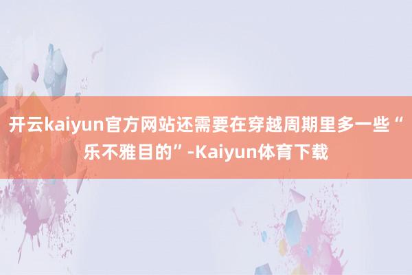 开云kaiyun官方网站还需要在穿越周期里多一些“乐不雅目的”-Kaiyun体育下载