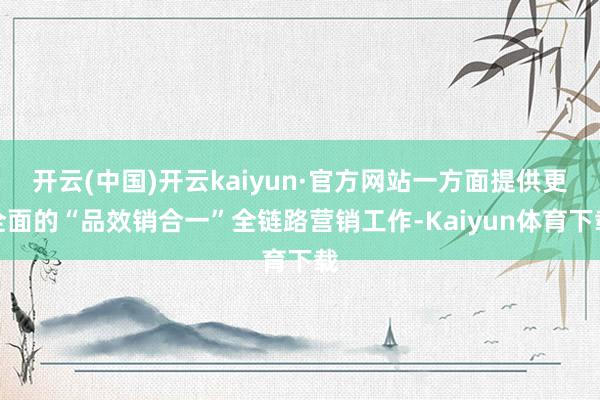 开云(中国)开云kaiyun·官方网站一方面提供更全面的“品效销合一”全链路营销工作-Kaiyun体育下载