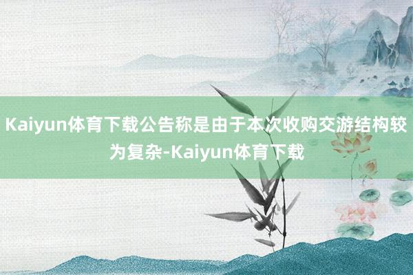 Kaiyun体育下载公告称是由于本次收购交游结构较为复杂-Kaiyun体育下载
