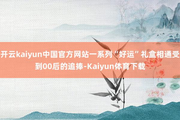 开云kaiyun中国官方网站一系列“好运”礼盒相通受到00后的追捧-Kaiyun体育下载
