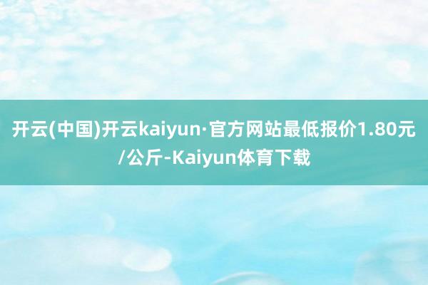 开云(中国)开云kaiyun·官方网站最低报价1.80元/公斤-Kaiyun体育下载