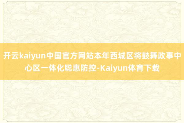 开云kaiyun中国官方网站本年西城区将鼓舞政事中心区一体化聪惠防控-Kaiyun体育下载