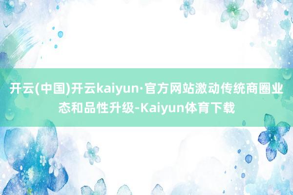 开云(中国)开云kaiyun·官方网站激动传统商圈业态和品性升级-Kaiyun体育下载