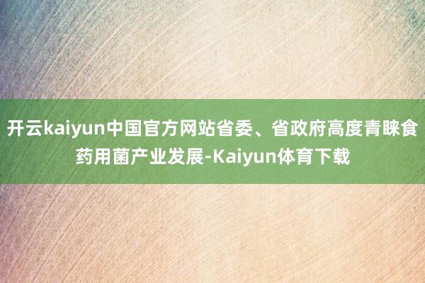 开云kaiyun中国官方网站省委、省政府高度青睐食药用菌产业发展-Kaiyun体育下载