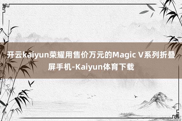 开云kaiyun荣耀用售价万元的Magic V系列折叠屏手机-Kaiyun体育下载