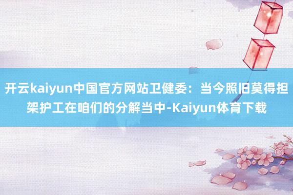 开云kaiyun中国官方网站卫健委:当今照旧莫得担架护工在咱们的分解当中-Kaiyun体育下载
