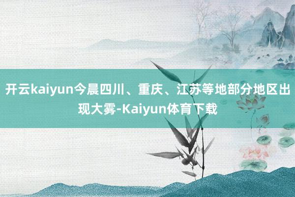 开云kaiyun今晨四川、重庆、江苏等地部分地区出现大雾-Kaiyun体育下载