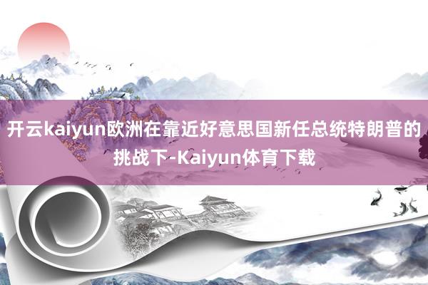 开云kaiyun欧洲在靠近好意思国新任总统特朗普的挑战下-Kaiyun体育下载